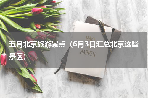 五月北京旅游景点（6月3日汇总北京这些景区）