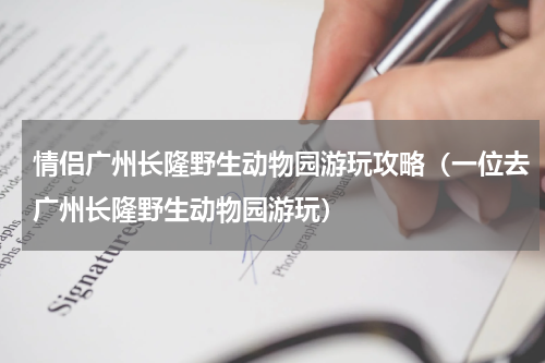 情侣广州长隆野生动物园游玩攻略（一位去广州长隆野生动物园游玩）