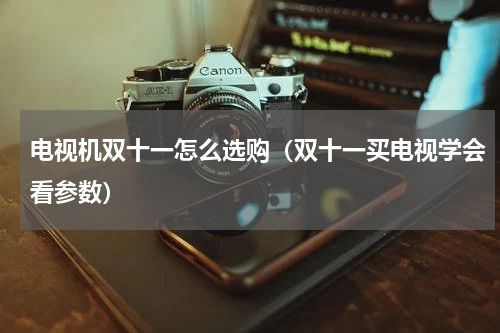 电视机双十一怎么选购（双十一买电视学会看参数）