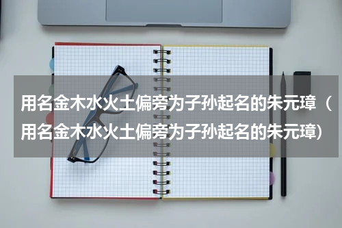 用名金木水火土偏旁为子孙起名的朱元璋（用名金木水火土偏旁为子孙起名的朱元璋）