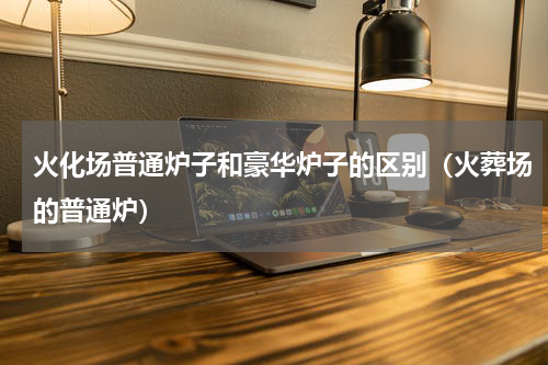 火化场普通炉子和豪华炉子的区别（火葬场的普通炉）