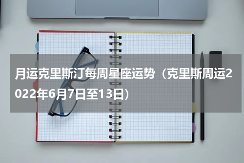 月运克里斯汀每周星座运势（克里斯周运2022年6月7日至13日）