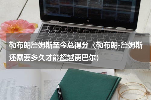 勒布朗詹姆斯至今总得分（勒布朗-詹姆斯还需要多久才能超越贾巴尔）