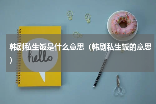 韩剧私生饭是什么意思（韩剧私生饭的意思）