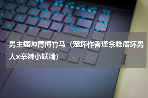 男主痞帅青梅竹马（宠坏作者瑾余雅痞坏男人x辛辣小妖精）