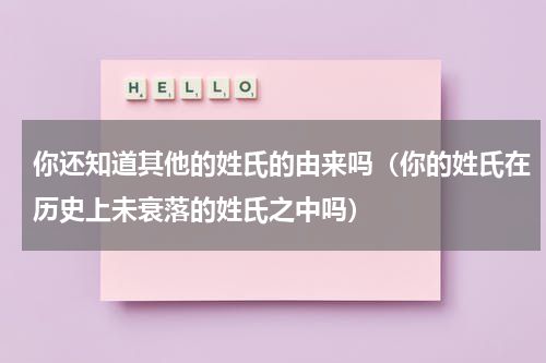 你还知道其他的姓氏的由来吗（你的姓氏在历史上未衰落的姓氏之中吗）