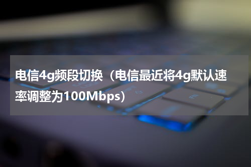 电信4g频段切换（电信最近将4g默认速率调整为100Mbps）