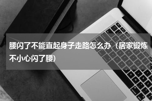 腰闪了不能直起身子走路怎么办（居家锻炼不小心闪了腰）