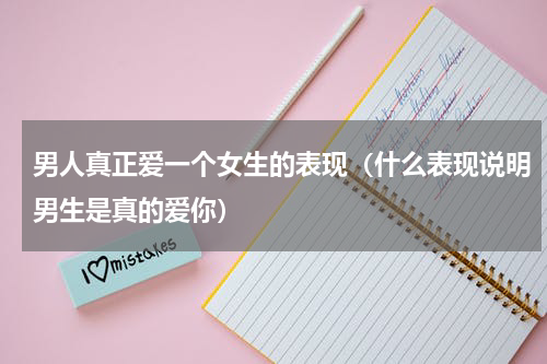 男人真正爱一个女生的表现（什么表现说明男生是真的爱你）
