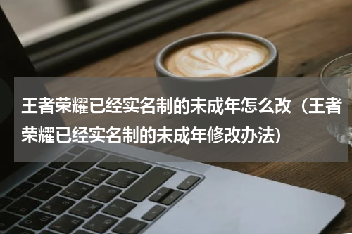 王者荣耀已经实名制的未成年怎么改（王者荣耀已经实名制的未成年修改办法）