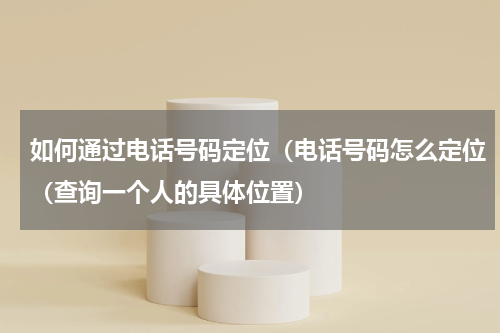如何通过电话号码定位（电话号码怎么定位（查询一个人的具体位置）