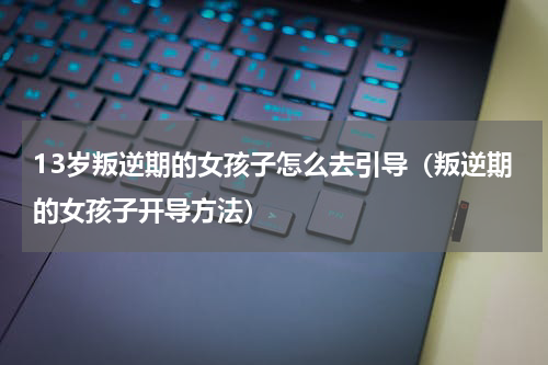 13岁叛逆期的女孩子怎么去引导（叛逆期的女孩子开导方法）