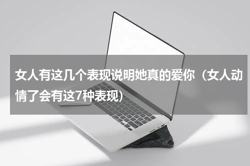 女人有这几个表现说明她真的爱你（女人动情了会有这7种表现）