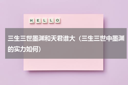 三生三世墨渊和天君谁大（三生三世中墨渊的实力如何）