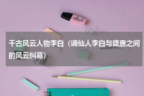 千古风云人物李白（谪仙人李白与盛唐之间的风云纠葛）