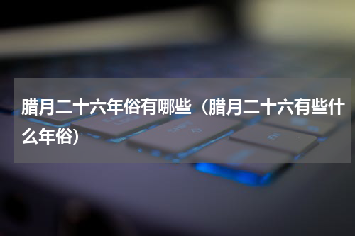 腊月二十六年俗有哪些（腊月二十六有些什么年俗）
