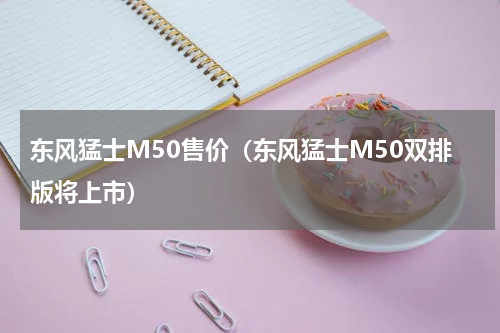 东风猛士M50售价（东风猛士M50双排版将上市）
