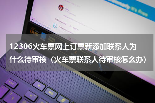 12306火车票网上订票新添加联系人为什么待审核（火车票联系人待审核怎么办）