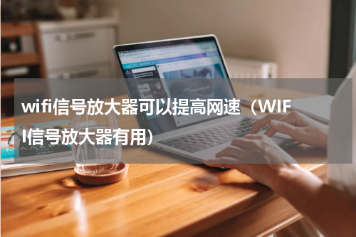 wifi信号放大器可以提高网速（WIFI信号放大器有用）