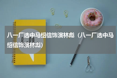 八一厂选中马绍信饰演林彪（八一厂选中马绍信饰演林彪）