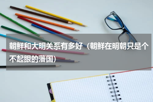 朝鲜和大明关系有多好（朝鲜在明朝只是个不起眼的藩国）
