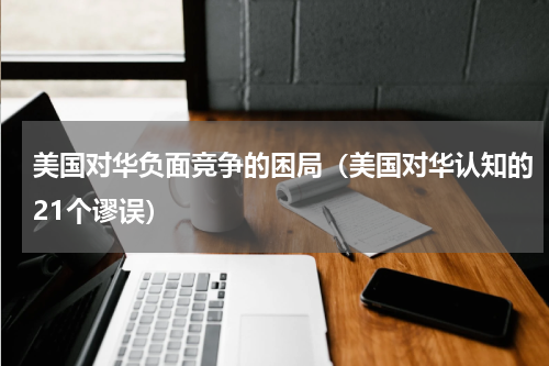 美国对华负面竞争的困局（美国对华认知的21个谬误）