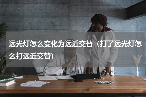远光灯怎么变化为远近交替（打了远光灯怎么打远近交替）