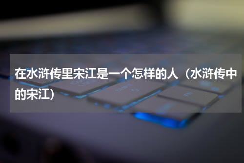 在水浒传里宋江是一个怎样的人（水浒传中的宋江）