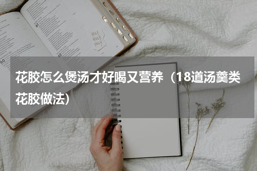 花胶怎么煲汤才好喝又营养（18道汤羹类花胶做法）
