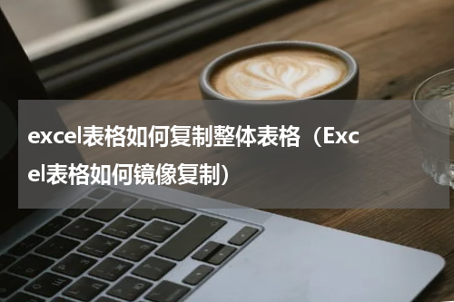 excel表格如何复制整体表格（Excel表格如何镜像复制）