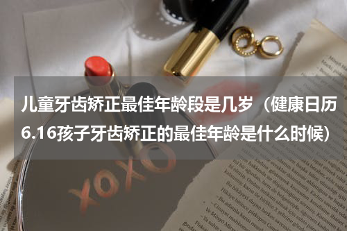儿童牙齿矫正最佳年龄段是几岁（健康日历6.16孩子牙齿矫正的最佳年龄是什么时候）