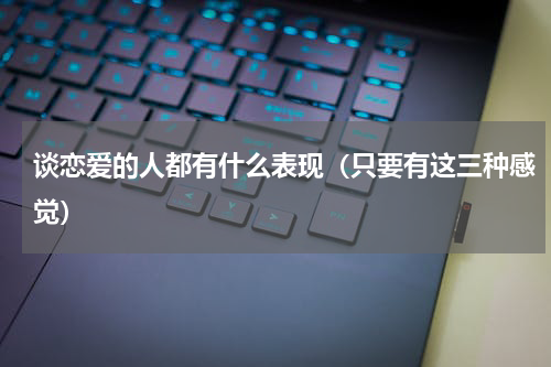 谈恋爱的人都有什么表现（只要有这三种感觉）