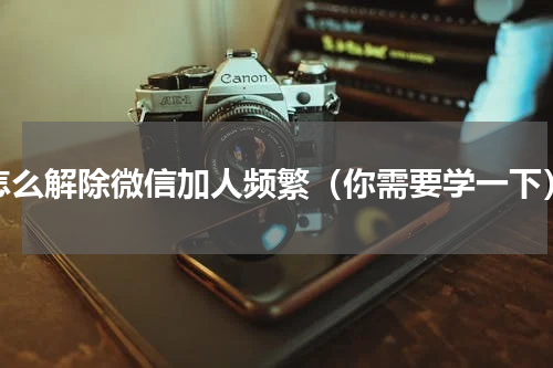 怎么解除微信加人频繁（你需要学一下）