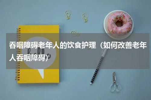 吞咽障碍老年人的饮食护理（如何改善老年人吞咽障碍）