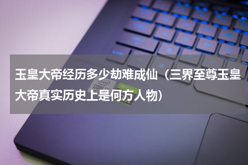 玉皇大帝经历多少劫难成仙（三界至尊玉皇大帝真实历史上是何方人物）