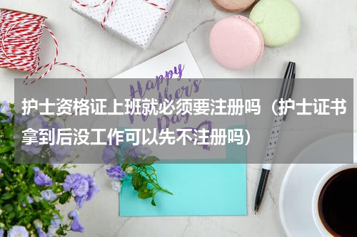护士资格证上班就必须要注册吗（护士证书拿到后没工作可以先不注册吗）
