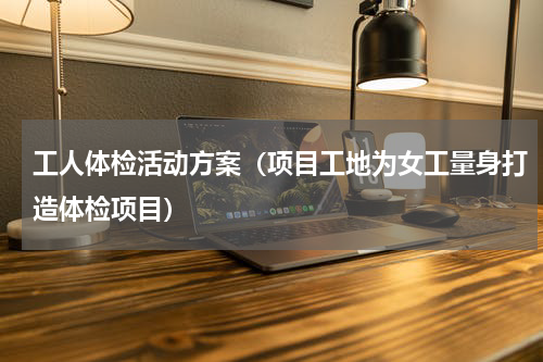 工人体检活动方案（项目工地为女工量身打造体检项目）