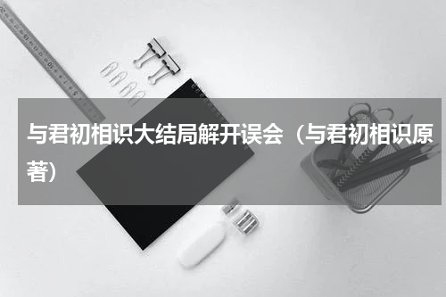 与君初相识大结局解开误会（与君初相识原著）