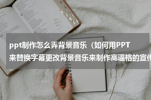 ppt制作怎么弄背景音乐（如何用PPT来替换字幕更改背景音乐来制作高逼格的宣传资料）