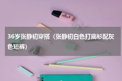 36岁张静初穿搭（张静初白色打底衫配灰色短裤）