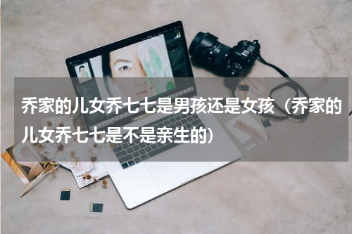 乔家的儿女乔七七是男孩还是女孩（乔家的儿女乔七七是不是亲生的）