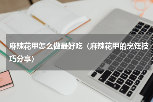 麻辣花甲怎么做最好吃（麻辣花甲的烹饪技巧分享）