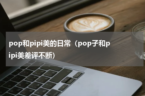 pop和pipi美的日常（pop子和pipi美差评不断）