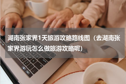 湖南张家界1天旅游攻略路线图（去湖南张家界游玩怎么做旅游攻略呢）