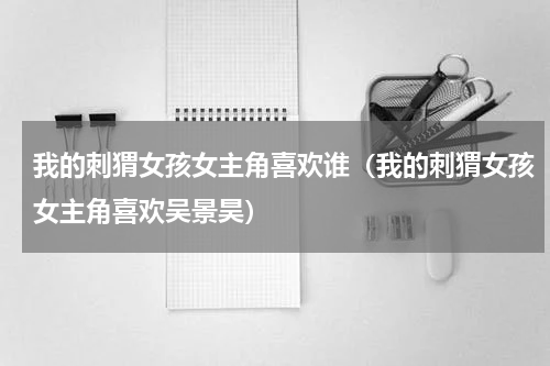 我的刺猬女孩女主角喜欢谁（我的刺猬女孩女主角喜欢吴景昊）