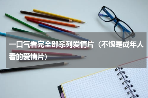 一口气看完全部系列爱情片（不愧是成年人看的爱情片）
