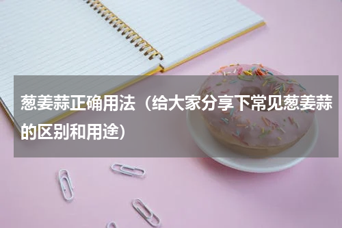 葱姜蒜正确用法（给大家分享下常见葱姜蒜的区别和用途）