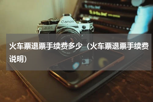 火车票退票手续费多少（火车票退票手续费说明）