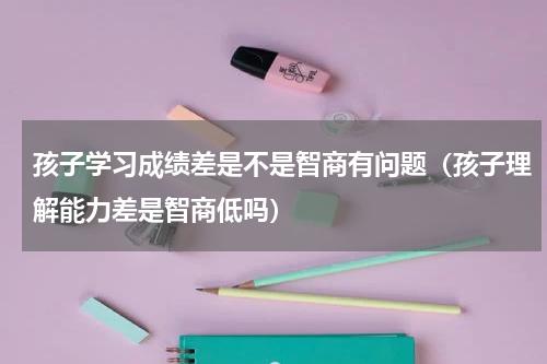 孩子学习成绩差是不是智商有问题（孩子理解能力差是智商低吗）