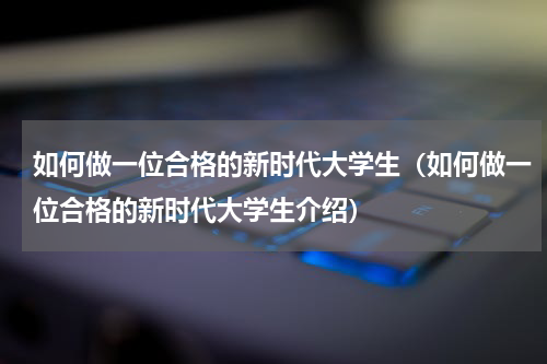 如何做一位合格的新时代大学生（如何做一位合格的新时代大学生介绍）